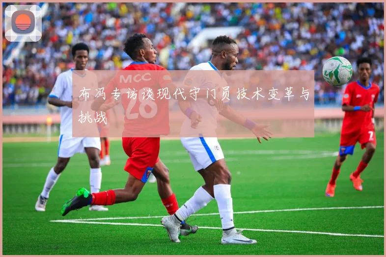 布冯专访谈现代守门员技术变革与挑战