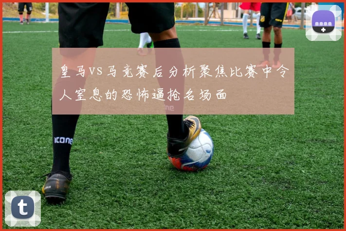 皇马vs马竞赛后分析聚焦比赛中令人窒息的恐怖逼抢名场面